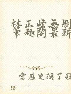 林正峰无删减版笔趣阁最新章节