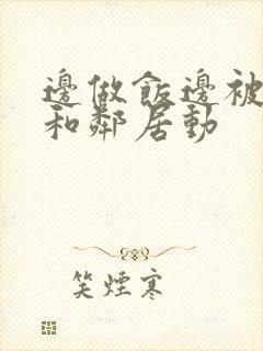 边做饭边被躁我和邻居动