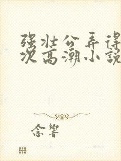 强壮公弄得我次次高潮小说