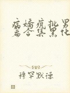 病娇疯批男主短篇合集黑化顽劣的病娇