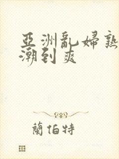 亚洲乱妇熟女高潮到爽