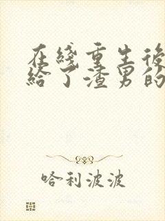 在线重生后我嫁给了渣男的死对头