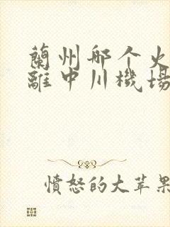 兰州哪个火车站离中川机场近