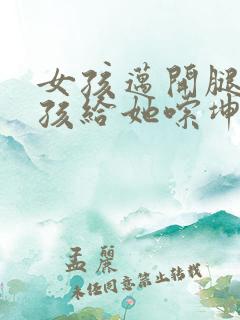 女孩迈开腿让男孩给她嗦坤巴