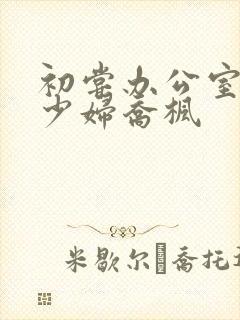 初尝办公室人妻少妇乔枫