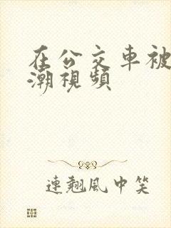 在公交车被c高潮视频