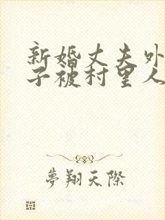 新婚丈夫外出妻子被村里人欺负