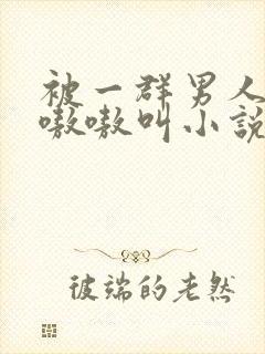 被一群男人玩得嗷嗷叫小说