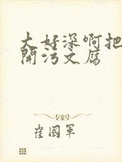 大好深啊把腿开开污文腐