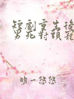 短剧重生后被渣男死对头宠上天男主