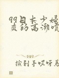 99日本少妇被爽的高潮喷水