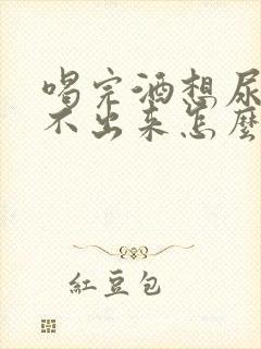 喝完酒想尿又尿不出来怎么回事男