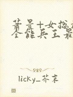 萧晨+女总裁的全能兵王最新更新