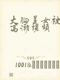 大胸美女被弄到高潮视频