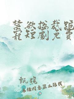 禁欲总裁跪地求宠短剧免费全集