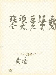 强迫臣服西无罪全文免费阅读