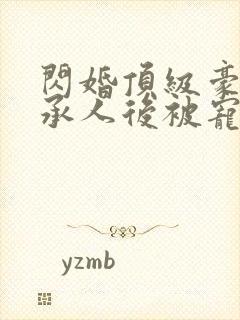 闪婚顶级豪门继承人后被宠上天