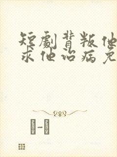 短剧背叛他的人求他治病免费观看全集