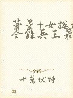 萧晨+女总裁的全能兵王最新更新