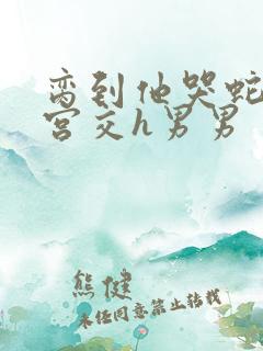 脔到他哭蛇双根宫交h男男