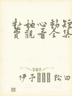 对她心动短剧免费观看全集高清