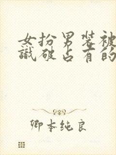 女扮男装被男主识破占有的