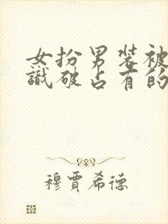 女扮男装被男主识破占有的小说