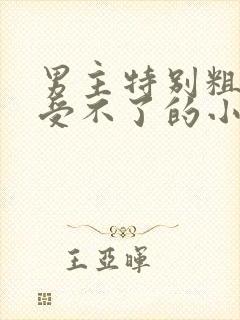 男主特别粗女主受不了的小说