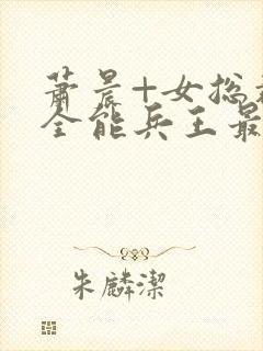 萧晨+女总裁的全能兵王最新更新