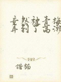 竟然被青梅竹马弄到了高潮