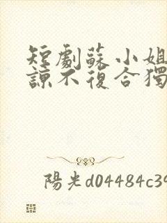 短剧苏小姐不原谅不复合独美免费观看