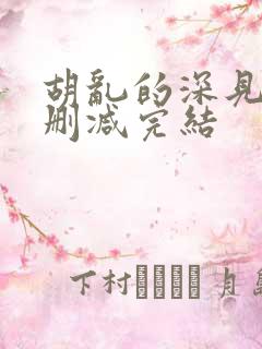 胡乱的深见君未删减完结