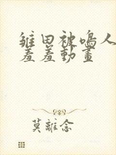 雏田被鸣人爆x羞羞动画