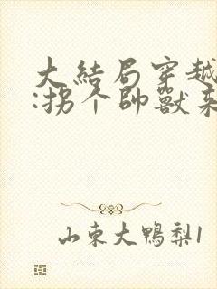 大结局穿越兽世:拐个帅兽来生娃