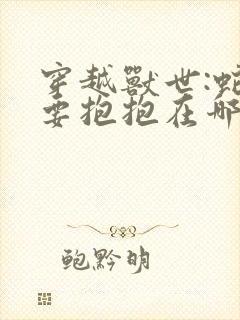 穿越兽世:蛇夫要抱抱在哪看全文