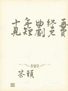 十年曲终再也不见短剧免费观看全集高清在线