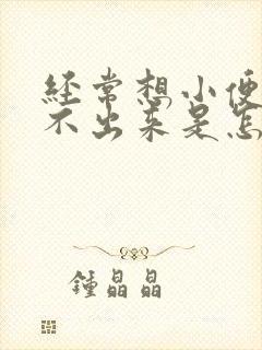 经常想小便又尿不出来是怎么回事