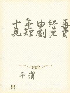 十年曲终再也不见短剧免费观看全集高清在线