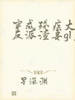 穿成残疾大佬的反派渣妻gl免费阅读全文