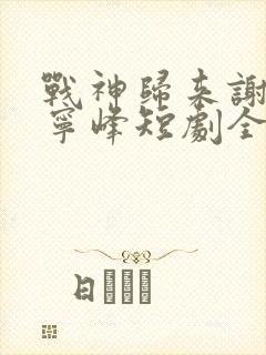 战神归来谢安然宁峰短剧全集免费观看