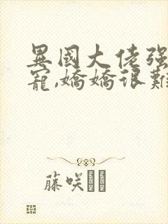 异国大佬强制霸宠,娇娇很难逃全本阅读