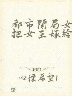 都市开局女反派把女主嫁给我
