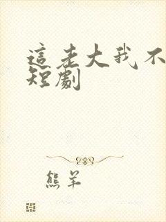 这老大我不当了短剧