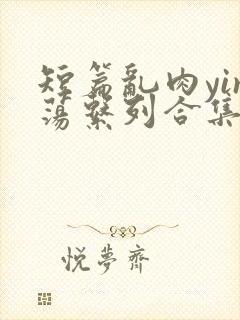 短篇乱肉yin荡系列合集系列视频