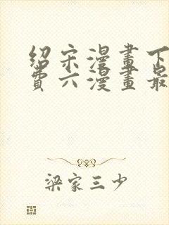 绍宋漫画下拉免费六漫画最新章节