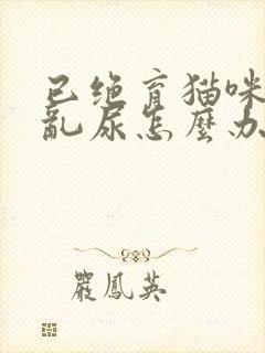 已绝育猫咪在家乱尿怎么办啊