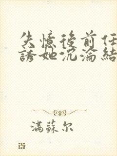 失忆后前任小说诱她沉沦结局