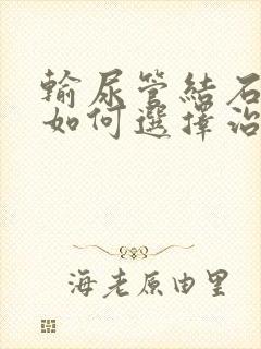 输尿管结石患者如何选择治疗