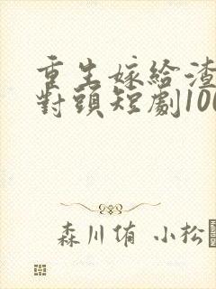重生嫁给渣男死对头短剧100集