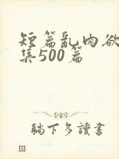 短篇乱肉欲文合集500篇